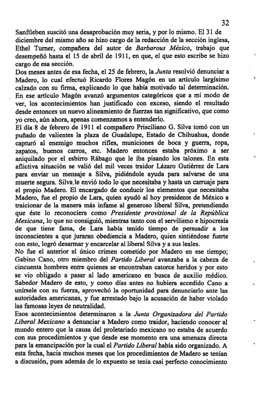 32  Sanfileben suscit6 una desaprobacion muy seria, y por lo mismo. E1 31 de diciembre del mismo aBo se hizo cargo de la redaccién e la seccién inglesa, Ethel Tumer, compafiera del autor de Barbarous México, trabajo que desempen6 hasta el 15 de abril de 1911, en que, el que esto escribe se hizo cargo de esa seccidn.  Dos meses antes de esa fecha, el 25 de febrero, la Junta resolvio denunciar a Madero, lo cual efectu Ricardo Flores Magén en un articulo largisimo calzado con su firma, explicando lo que habia motivado tal determinacién. En ese articulo Magdn avanz argumentos categéricos que a mi modo de ver, los acontecimientos han justificado con exceso, siendo el resuliado desde entonces un nuevo alineamiento de fuerzas tan significativo, que como yo creo, aiin ahora, apenas comenzamos & entenderlo.  El dia § de febrero de 1911 el compafiero Prisciliano G. Silva iomé con un pufiado de valientes Ia plaza de Guadalupe, Estado de Chiwahua, donde capturd al enemigo muchos rifles, municiones de boca y guerra, ropa, zapatos, buenos carros, etc. Madero entonces estaba proximo a ser aniquilado por el esbirro Rébago que le iba pisando los talones. En esta aflictiva situacién se valid del mil veces traidor Lizaro Guiiérrez de Lara para envisr un mensaje a Silva, pidiéndole ayuda para salvarse de una muerte segura. Silva le envi6 todo lo que necesitaba y hasta un carruaje para el propio Madero. El encargado de conducir los elementos que necesitaba, Madero, fue el propio de Lara, quien ayuds al hoy presidente de México a traicionar de la manera mis infame al generoso liberal Silva, pretendiendo que éste lo reconociera como Presidente provisional de la Repiiblica Mexicana, lo que no consigui6, mientras tanto con el servilismo  hipocresia de que tiene fama, de Lara habia tenido tiempo de persuadir a los inconscientes a que juraran obediencia a Madero, quien sintiéndose fuerte con esto, logrd desarmar y encarcelar al liberal Silva y a sus leales.  No fue el anterior el tnico crimen cometido por Madero en ese tiempo; Gabino Cano, otro miembro del Partido Liberal avanzaba a la cabeza de cincuenta hombres entre quienes se encontraban catorce heridos y por esto se vio obligado a paser al lado americano en busca de auxilio médico. Sabedor Madero de esto, y como dias antes no hubiera accedido Cano a unirsele con su fuerza, aproveché la oportunidad para denunciarlo ante las autoridades americanas, y fue arrestado bajo la acusacion de haber violado las famosas leyes de neutralidad.  Esos acontecimientos determinaron a la Junta Organizadora del Partido Liberal Mexicano a denunciar a Madero como traidor, haciendo conocer al ‘mundo entero que la causa del proletariado mexicano no estaba de acuerdo con sus procedimientos y que desde ese momento era una amenaza dirccta para la emancipacién por la cual el Partido Liberal habia sido organizado. A esta fecha, hacia muchos meses que los procedimientos de Madero se tenian a discusién, pues ademés de lo expuesto se tenia casi perfecto conocimiento  